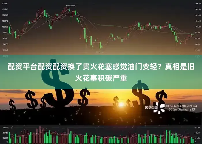配资平台配资配资换了贵火花塞感觉油门变轻？真相是旧火花塞积碳严重