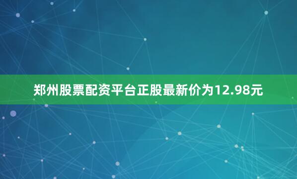 郑州股票配资平台正股最新价为12.98元