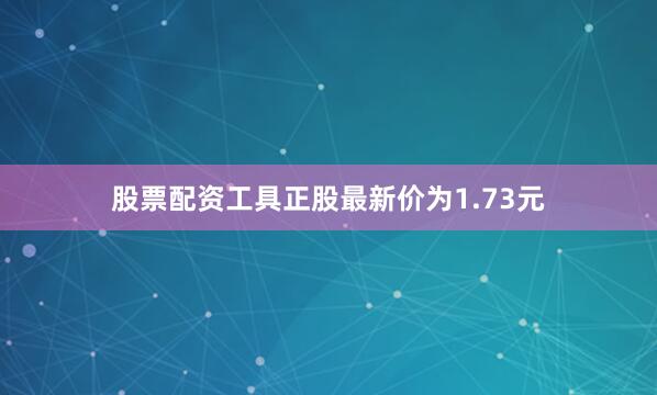 股票配资工具正股最新价为1.73元