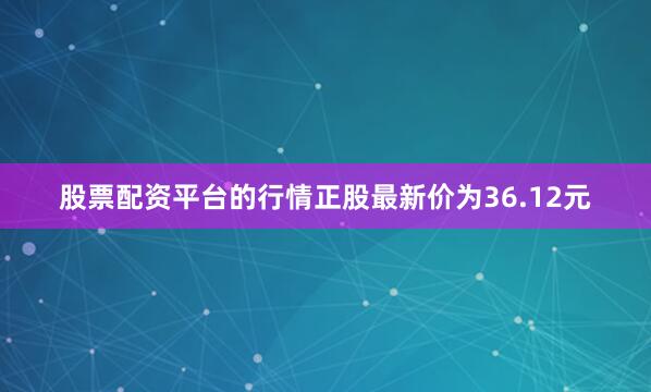 股票配资平台的行情正股最新价为36.12元