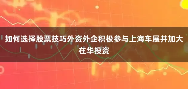 如何选择股票技巧外资外企积极参与上海车展并加大在华投资
