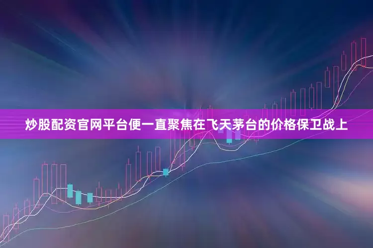炒股配资官网平台便一直聚焦在飞天茅台的价格保卫战上