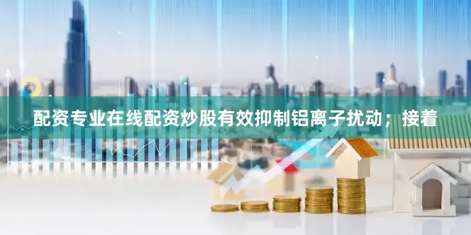 配资专业在线配资炒股有效抑制铝离子扰动；接着