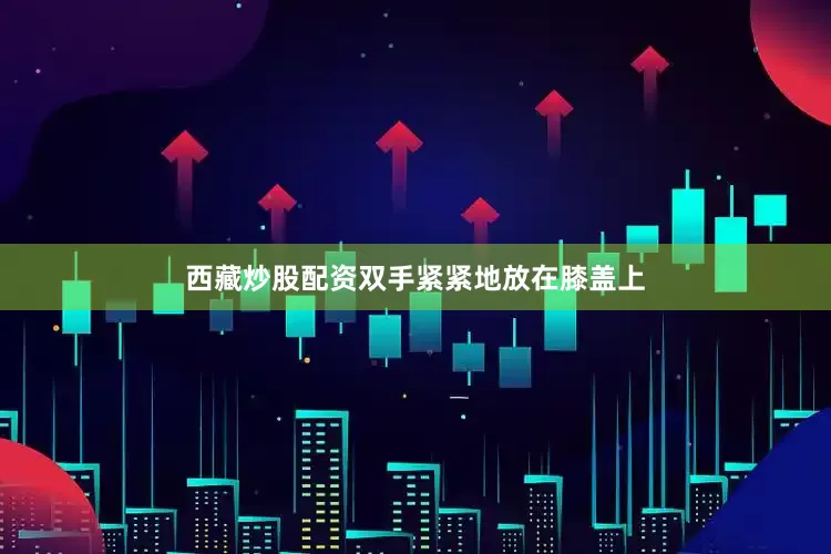 西藏炒股配资双手紧紧地放在膝盖上
